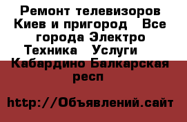 Ремонт телевизоров Киев и пригород - Все города Электро-Техника » Услуги   . Кабардино-Балкарская респ.